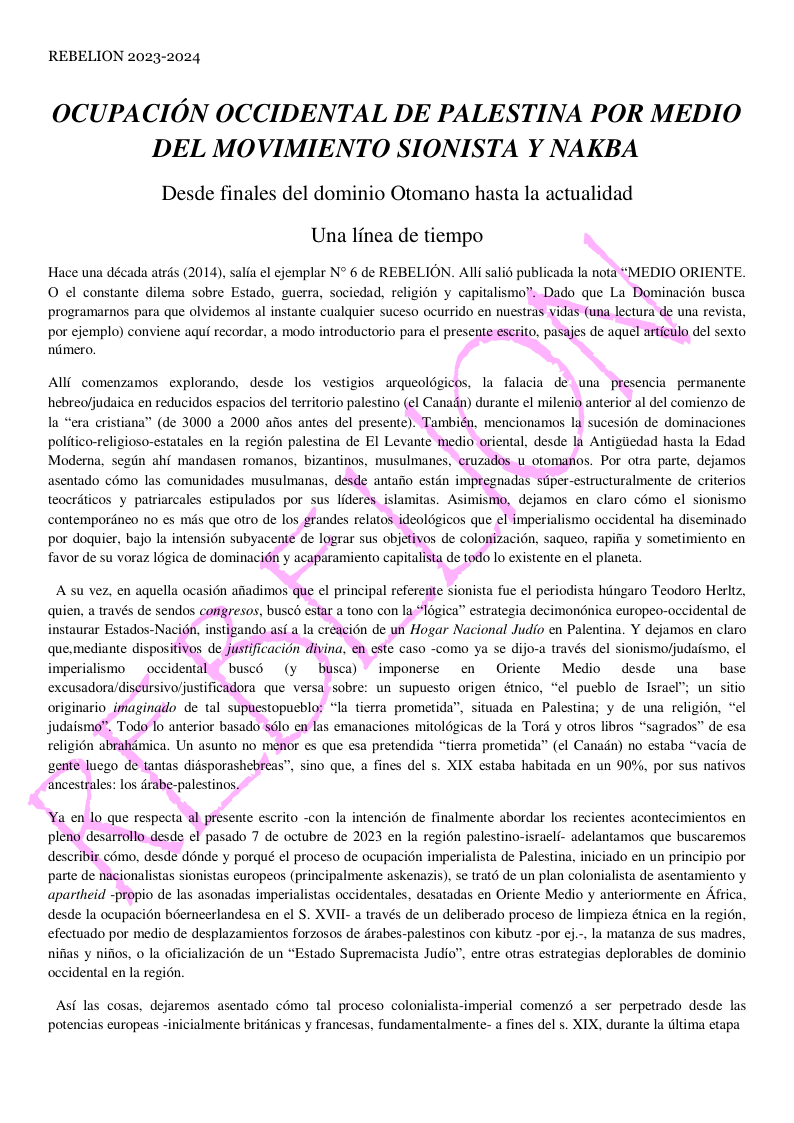 REBELION 2023-2024 OCUPACION OCCIDENTAL DE PALESTINA POR MEDIO DEL MOVIMIENTO SIONISTA Y NAKBA Desde finales del dominio Otomano hasta la actualidad Una linea de tiempo Hace una década atrfs (2014), salfa el ejemplar N° 6 de REBELION. Alli salid publicada la nota “MEDIO ORIENTE O ¢l constante dilema sobre Estado, guerra, sociedad, religion y capitalismo”. Dado que La Dominacin busca programarnos para que olvidemos al instante cualquier suceso ocurrido en nuestras vidas (una lectura de una revis por ejemplo) conviene aqui recordar, a modo introductorio para el presente eserito, pasajes de aquel articulo del sexto nimero. Alli comenzamosexplorando, desde los vestigios arqueoldgicos, la falacia de una presencia permanente hebreofjudaica en reducidos espacios del territorio palestino (el Canadn) durante el milenio anterior al del comienzo de la “era cristiana” (de 3000 a 2000 afios antes del presente). También, mencionamos la sucesion de dominaciones politico-religioso-estatales en la regi6n palestina de EI Levante medio oriental, desde la Antigiiedad hasta la Edad Moderna, segin ahf mandasen romanos, bizantinos, musulmanes, eruzados u otomanos. Por otra parte, dejamos asentado c6mo las comunidades musulmanas, desde antaiio estdn impregnadas stper-estructuralmente de criterios teocrdticos y patriarcales estipulados por sus lideresislamitas. Asimismo, dejamos en claro cmo el sionismo. contempordneo no es mas que otro de los grandes relatos ideoldgicos que el imperialismo occidental ha diseminado por doguier, bajo la intension subyacente de lograr sus objetivos de colonizacion, saqueo, rapifia y sometimiento en favor de su voraz 6gica de dominacién y acaparamiento capitalista de todo lo existente en el planeta. A su vez, en aquella ocasion afiadimos que el principal referente sionista fue el periodista hingaro Teodoro Herltz, quien, a través de sendos corgresos, bused estar a tono con la *1 nstaurar Estados-Nacién, instigando asi a la creacién de un Hogar Nacional Judio en Palentina. Y dejamos en claro que.mediante dispositivos de justificacidn divina, en este caso -como ya se dijo-a través del sionismofjudaismo, el ica” estrategia decimondnica europeo-occidental de mperialismo occidental busc6 (y busca) imponerse en Oriente Medio desde una base excusadora/discursivoljustificadora que versa sobre: un supuesto origen étnico, “el pueblo de Israel”; un sitio originario_imaginado de tal supuestopueblo: “la tierra prometida”, situada en Palestina; y de una religion, “el judaismo. Todo lo anterior basado s6lo en las emanaciones mitoldgicas de la Tord y otros libros “sagrados” de esa religi6n abrahdmica. Un asunto no menor es que esa pretendida “tierra prometida™ (¢l Canadin) no estaba “vacia de gente luego de tantas didsporashebreas”, sino que, a fines del s. XIX estaba habitada en un 90%, por sus nativos ancestrales: los drabe-palestinos. Ya en lo que respecta al presente escrito con la intencion de finalmente abordar los recientes acontecimientos en pleno desarrollo desde el pasado 7 de octubre de 2023 en la regi6n palestino-israeli- adelantamos que buscaremos describir c6mo, desde dénde y porqué el proceso de ocupacion imperialista de Palestina, iniciado en un principio por parte de nacionalistas sionistas europeos (principalmente askenazis). se trat6 de un plan colonialista de asentamiento y apartheid -propio de las asonadas imperialistas occidentales, desatadas en Oriente Medio y anteriormente en Africa, desde la ocupacin bemeerlandesa en el S. XVII- a través de un deliberado proceso de limpieza énica en la region, efectuado por medio de desplazamientos forzosos de drabes-palestinos con kibutz -por ej.-, la matanza de sus madres, nifias y nifios, o la oficializacién de un “Estado Supremacista Judi occidental en la region. . entre otras estrategias deplorables de dominio Asf las cosas, dejaremos asentado c6mo tal proceso colonialista-imperial comenz6 a ser perpetrado desde las potencias europeas -inicialmente britdnicas y francesas, fundamentalmente- a fines del 5. XIX, durante la dltima etapa